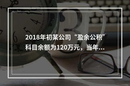 2018年初某公司“盈余公积”科目余额为120万元，当年实现