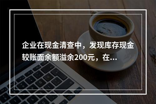 企业在现金清查中，发现库存现金较账面余额溢余200元，在未经