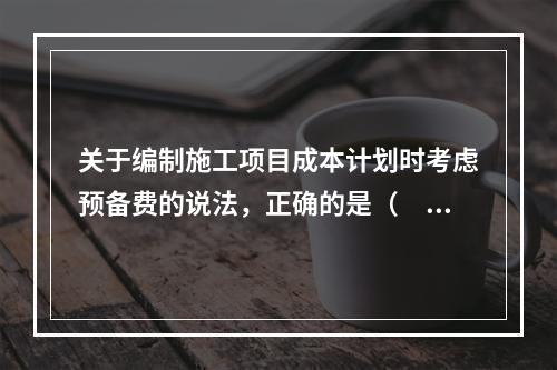 关于编制施工项目成本计划时考虑预备费的说法，正确的是（　）。