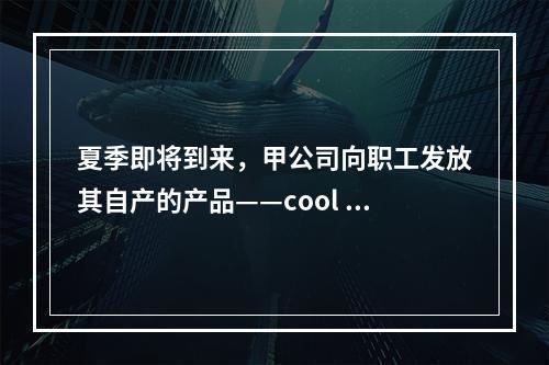 夏季即将到来，甲公司向职工发放其自产的产品——cool 牌空