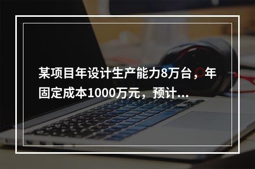 某项目年设计生产能力8万台，年固定成本1000万元，预计产品