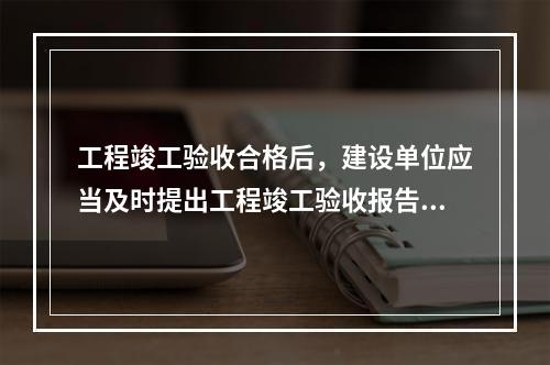 工程竣工验收合格后，建设单位应当及时提出工程竣工验收报告。竣