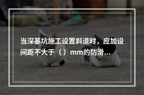 当深基坑施工设置斜道时，应加设间距不大于（ ）mm的防滑条等