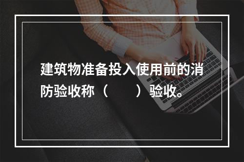 建筑物准备投入使用前的消防验收称（　　）验收。