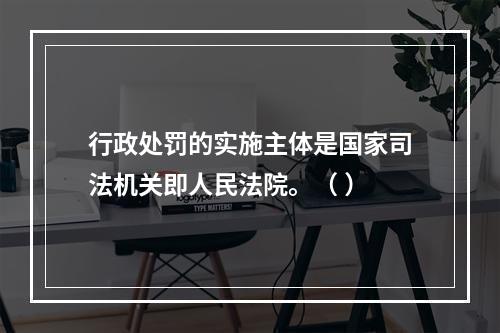 行政处罚的实施主体是国家司法机关即人民法院。（ ）