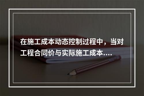 在施工成本动态控制过程中，当对工程合同价与实际施工成本.工程