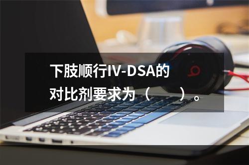 下肢顺行IV-DSA的对比剂要求为（　　）。