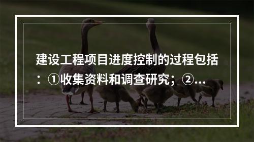 建设工程项目进度控制的过程包括：①收集资料和调查研究；②进度