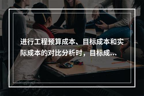 进行工程预算成本、目标成本和实际成本的对比分析时，目标成本来