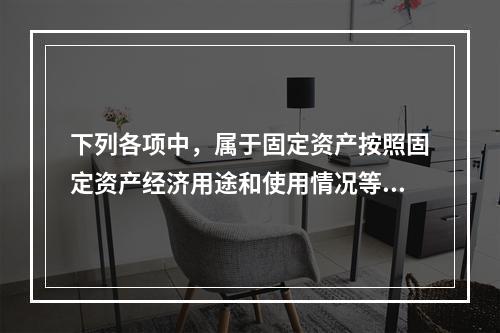 下列各项中，属于固定资产按照固定资产经济用途和使用情况等综合