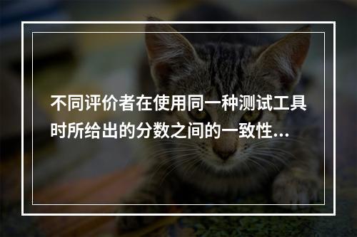 不同评价者在使用同一种测试工具时所给出的分数之间的一致性程