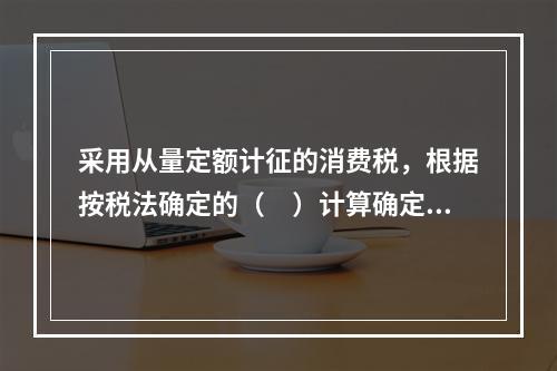 采用从量定额计征的消费税，根据按税法确定的（　）计算确定。