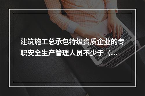 建筑施工总承包特级资质企业的专职安全生产管理人员不少于（ ）