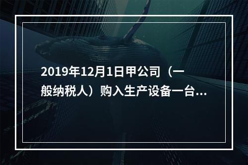 2019年12月1日甲公司（一般纳税人）购入生产设备一台，支