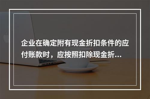 企业在确定附有现金折扣条件的应付账款时，应按照扣除现金折扣后