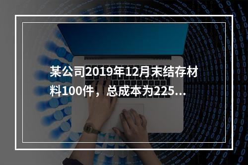 某公司2019年12月末结存材料100件，总成本为225万元