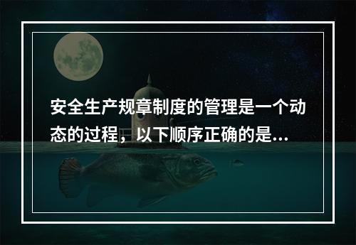 安全生产规章制度的管理是一个动态的过程，以下顺序正确的是（