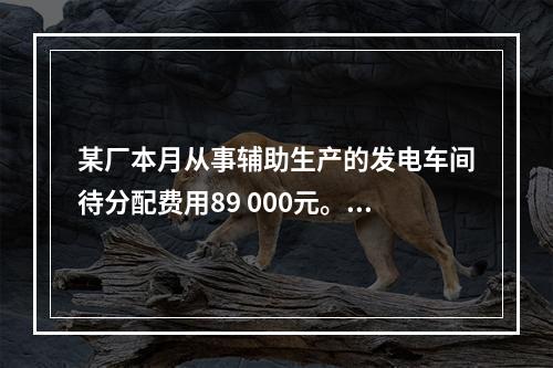 某厂本月从事辅助生产的发电车间待分配费用89 000元。本月