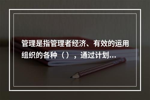 管理是指管理者经济、有效的运用组织的各种（ ），通过计划、组