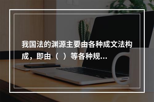 我国法的渊源主要由各种成文法构成，即由（   ）等各种规范性