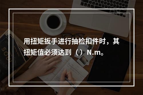 用扭矩扳手进行抽检扣件时，其扭矩值必须达到（ ）N.m。