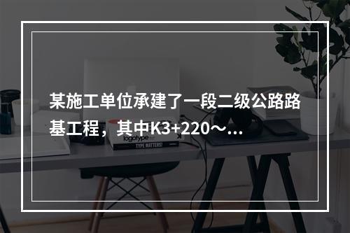 某施工单位承建了一段二级公路路基工程，其中K3+220～K3