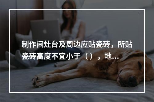 制作间灶台及周边应贴瓷砖，所贴瓷砖高度不宜小于（ ），地面应