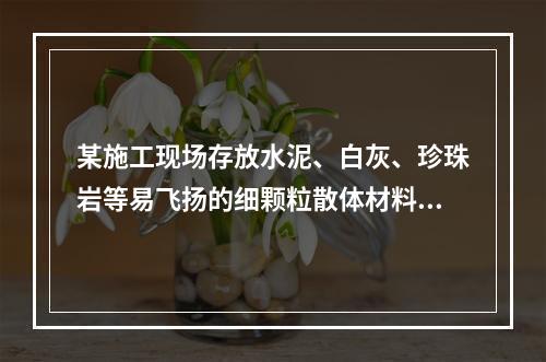 某施工现场存放水泥、白灰、珍珠岩等易飞扬的细颗粒散体材料，应