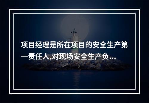 项目经理是所在项目的安全生产第一责任人,对现场安全生产负总责