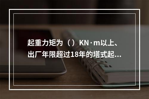 起重力矩为（ ）KN·m以上、出厂年限超过18年的塔式起重机