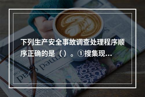 下列生产安全事故调查处理程序顺序正确的是（ ）。①搜集现场物