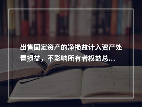 出售固定资产的净损益计入资产处置损益，不影响所有者权益总额的