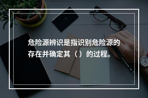 危险源辨识是指识别危险源的存在并确定其（ ）的过程。