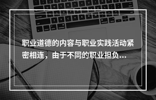 职业道德的内容与职业实践活动紧密相连，由于不同的职业担负着不