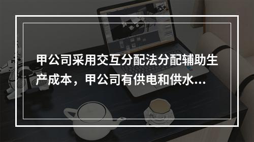 甲公司采用交互分配法分配辅助生产成本，甲公司有供电和供水两个