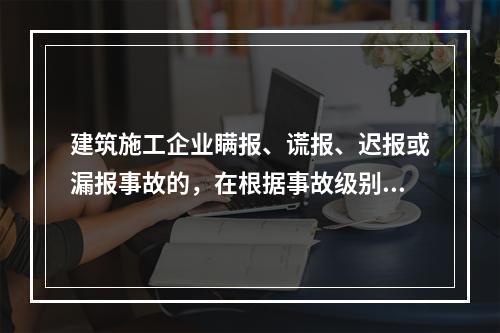 建筑施工企业瞒报、谎报、迟报或漏报事故的，在根据事故级别处罚