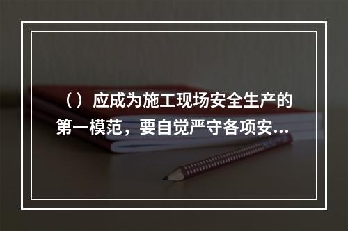 （ ）应成为施工现场安全生产的第一模范，要自觉严守各项安全生