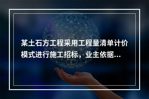 某土石方工程采用工程量清单计价模式进行施工招标，业主依据《建