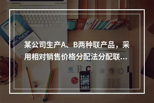 某公司生产A、B两种联产品，采用相对销售价格分配法分配联合成