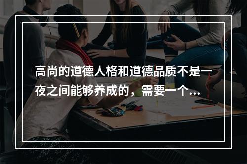 高尚的道德人格和道德品质不是一夜之间能够养成的，需要一个长期