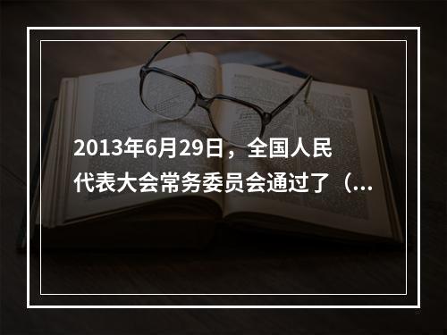 2013年6月29日，全国人民代表大会常务委员会通过了（ ）