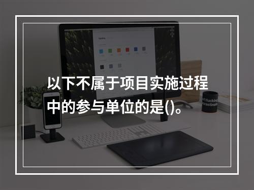 以下不属于项目实施过程中的参与单位的是()。