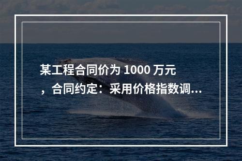 某工程合同价为 1000 万元，合同约定：采用价格指数调整价