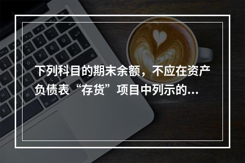 下列科目的期末余额，不应在资产负债表“存货”项目中列示的是（