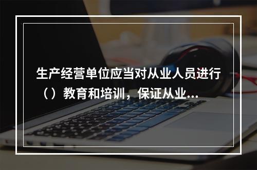 生产经营单位应当对从业人员进行（ ）教育和培训，保证从业人员