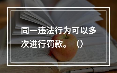 同一违法行为可以多次进行罚款。（）