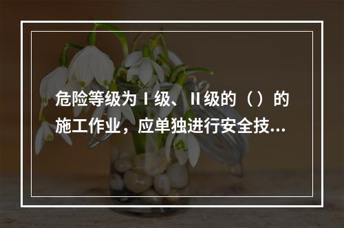 危险等级为Ⅰ级、Ⅱ级的（ ）的施工作业，应单独进行安全技术交