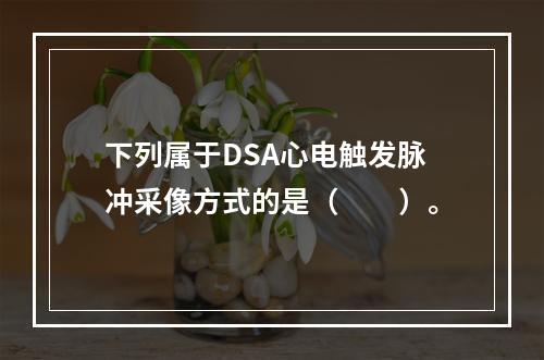 下列属于DSA心电触发脉冲采像方式的是（　　）。