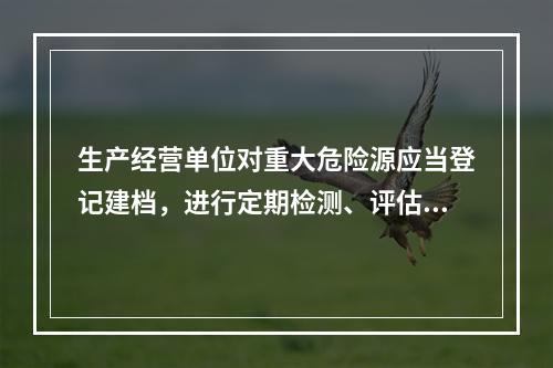 生产经营单位对重大危险源应当登记建档，进行定期检测、评估、监