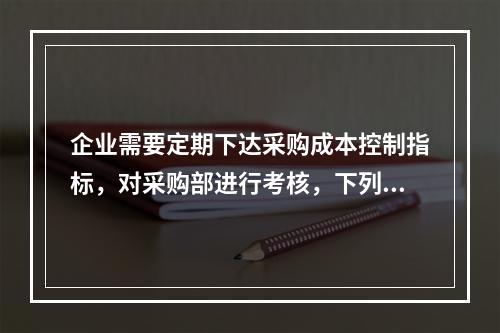 企业需要定期下达采购成本控制指标，对采购部进行考核，下列考